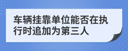 车辆挂靠单位能否在执行时追加为第三人