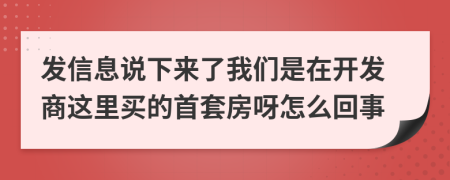 发信息说下来了我们是在开发商这里买的首套房呀怎么回事