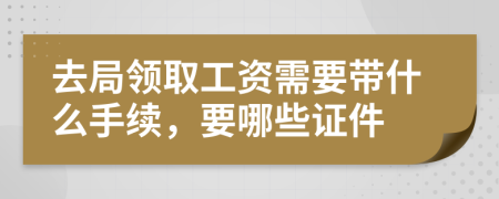 去局领取工资需要带什么手续，要哪些证件