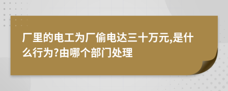 厂里的电工为厂偷电达三十万元,是什么行为?由哪个部门处理