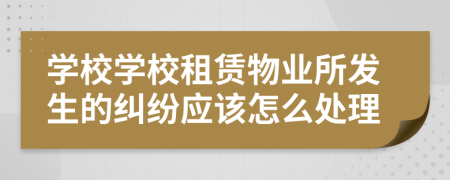 学校学校租赁物业所发生的纠纷应该怎么处理