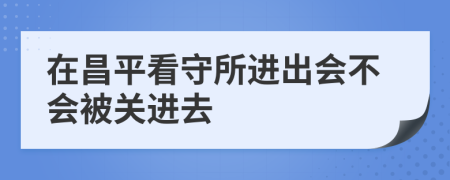 在昌平看守所进出会不会被关进去