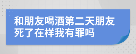 和朋友喝酒第二天朋友死了在样我有罪吗