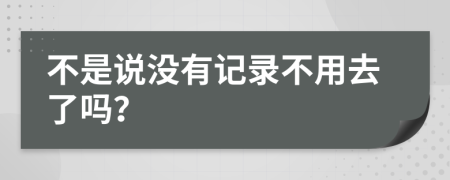 不是说没有记录不用去了吗？