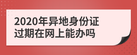 2020年异地身份证过期在网上能办吗