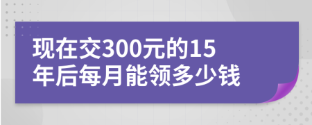 现在交300元的15年后每月能领多少钱