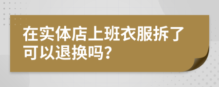 在实体店上班衣服拆了可以退换吗？