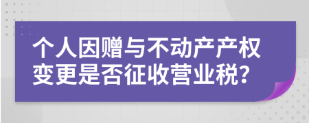 个人因赠与不动产产权变更是否征收营业税？