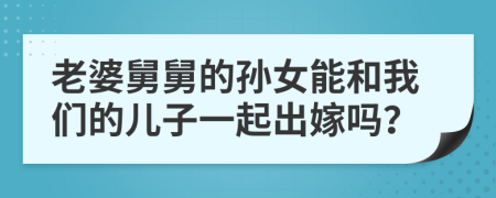 老婆舅舅的孙女能和我们的儿子一起出嫁吗？