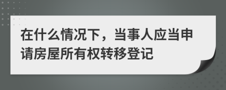 在什么情况下，当事人应当申请房屋所有权转移登记