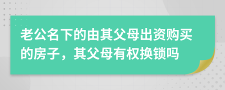 老公名下的由其父母出资购买的房子，其父母有权换锁吗