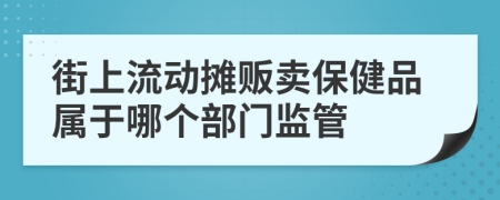 街上流动摊贩卖保健品属于哪个部门监管