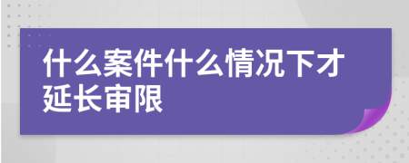 什么案件什么情况下才延长审限