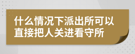 什么情况下派出所可以直接把人关进看守所