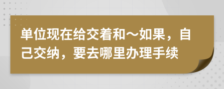 单位现在给交着和～如果，自己交纳，要去哪里办理手续