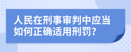 人民在刑事审判中应当如何正确适用刑罚？