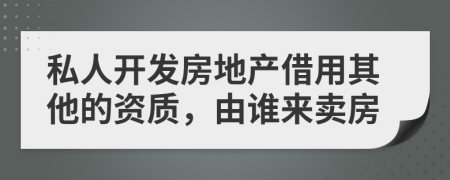 私人开发房地产借用其他的资质，由谁来卖房