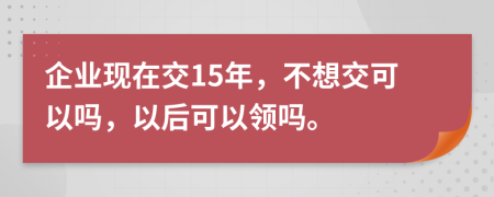 企业现在交15年，不想交可以吗，以后可以领吗。