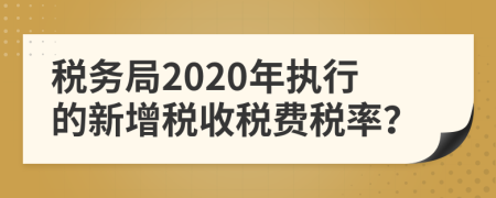 税务局2020年执行的新增税收税费税率？