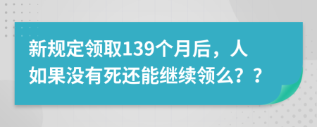 新规定领取139个月后，人如果没有死还能继续领么？？