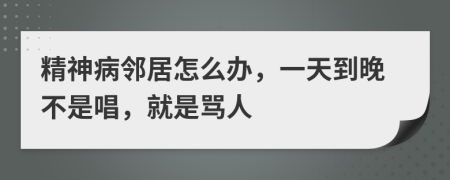 精神病邻居怎么办，一天到晚不是唱，就是骂人