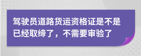 驾驶员道路货运资格证是不是已经取缔了，不需要审验了