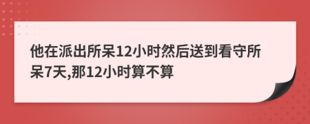 他在派出所呆12小时然后送到看守所呆7天,那12小时算不算