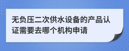 无负压二次供水设备的产品认证需要去哪个机构申请