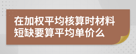 在加权平均核算时材料短缺要算平均单价么