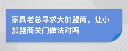 家具老总寻求大加盟商，让小加盟商关门做法对吗