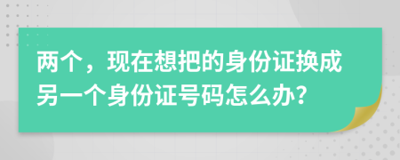 两个，现在想把的身份证换成另一个身份证号码怎么办？
