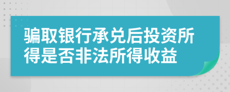 骗取银行承兑后投资所得是否非法所得收益