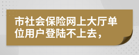 市社会保险网上大厅单位用户登陆不上去，