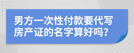男方一次性付款要代写房产证的名字算好吗？