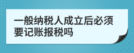 一般纳税人成立后必须要记账报税吗