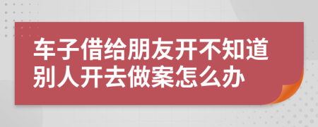 车子借给朋友开不知道别人开去做案怎么办