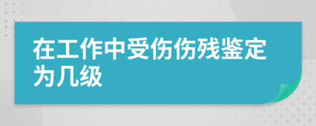 在工作中受伤伤残鉴定为几级