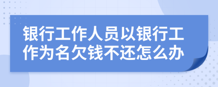 银行工作人员以银行工作为名欠钱不还怎么办