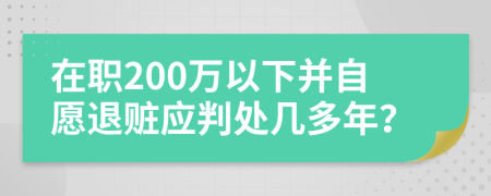 在职200万以下并自愿退赃应判处几多年？
