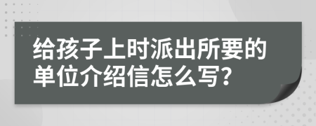 给孩子上时派出所要的单位介绍信怎么写？