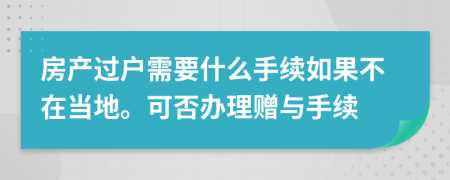 房产过户需要什么手续如果不在当地。可否办理赠与手续