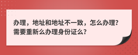 办理，地址和地址不一致，怎么办理？需要重新么办理身份证么？