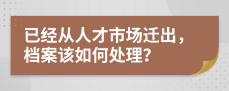 已经从人才市场迁出，档案该如何处理？