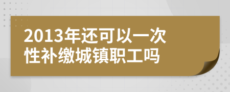 2013年还可以一次性补缴城镇职工吗