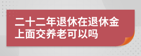 二十二年退休在退休金上面交养老可以吗