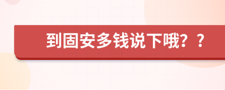 到固安多钱说下哦？?