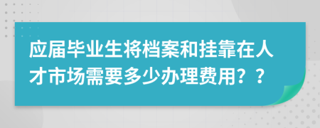 应届毕业生将档案和挂靠在人才市场需要多少办理费用？？
