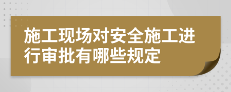 施工现场对安全施工进行审批有哪些规定