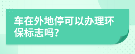 车在外地停可以办理环保标志吗？