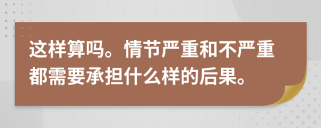 这样算吗。情节严重和不严重都需要承担什么样的后果。